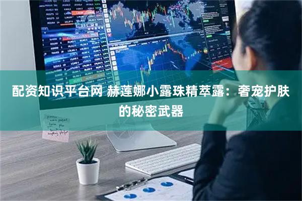 配资知识平台网 赫莲娜小露珠精萃露：奢宠护肤的秘密武器