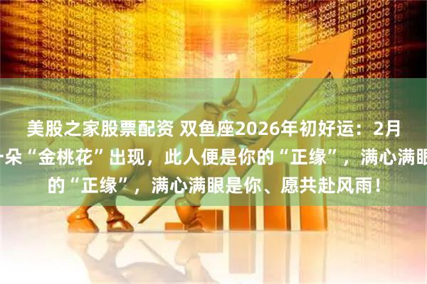 美股之家股票配资 双鱼座2026年初好运：2月与旧人再无交集，一朵“金桃花”出现，此人便是你的“正缘”，满心满眼是你、愿共赴风雨！