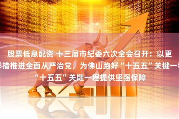股票低息配资 十三届市纪委六次全会召开：以更高标准、更实举措推进全面从严治党，为佛山跑好“十五五”关键一程提供坚强保障