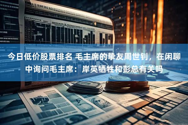 今日低价股票排名 毛主席的挚友周世钊，在闲聊中询问毛主席：岸英牺牲和彭总有关吗