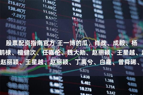 股票配资指南官方 王一博的瓜，肖战、成毅、杨幂、邓为、罗云熙、王鹤棣、檀健次、任嘉伦、魏大勋、赵丽颖、王星越、赵丽颖、丁禹兮、白鹿、曾舜晞、张凌赫