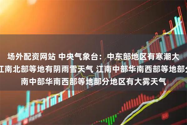 场外配资网站 中央气象台：中东部地区有寒潮大风 黄淮西部江汉江南北部等地有阴雨雪天气 江南中部华南西部等地部分地区有大雾天气
