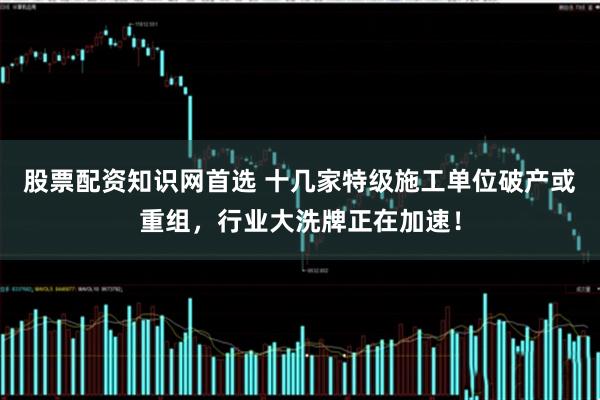 股票配资知识网首选 十几家特级施工单位破产或重组，行业大洗牌正在加速！